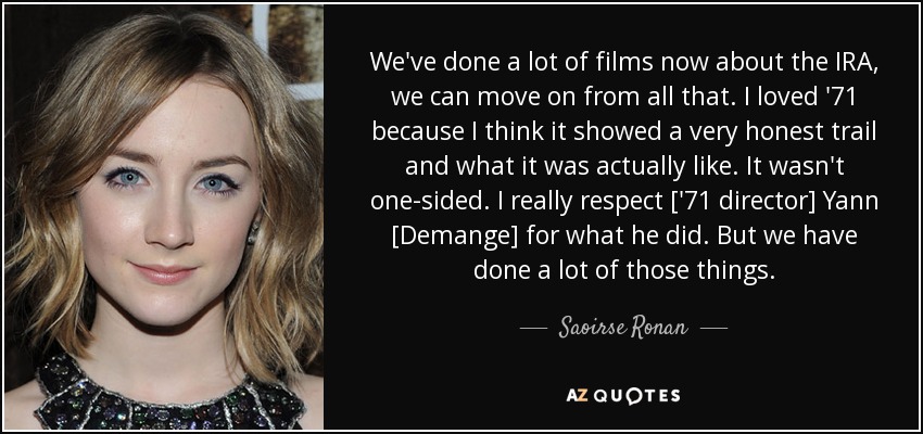 We've done a lot of films now about the IRA, we can move on from all that. I loved '71 because I think it showed a very honest trail and what it was actually like. It wasn't one-sided. I really respect ['71 director] Yann [Demange] for what he did. But we have done a lot of those things. - Saoirse Ronan