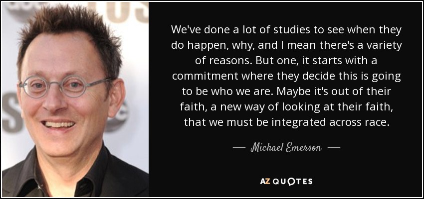 We've done a lot of studies to see when they do happen, why, and I mean there's a variety of reasons. But one, it starts with a commitment where they decide this is going to be who we are. Maybe it's out of their faith, a new way of looking at their faith, that we must be integrated across race. - Michael Emerson