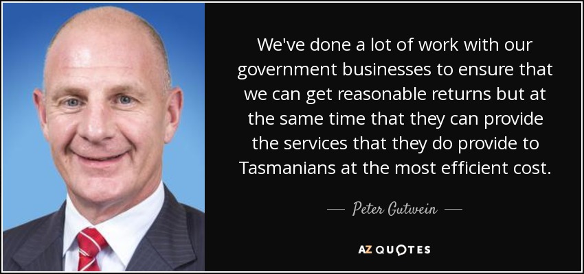 We've done a lot of work with our government businesses to ensure that we can get reasonable returns but at the same time that they can provide the services that they do provide to Tasmanians at the most efficient cost. - Peter Gutwein