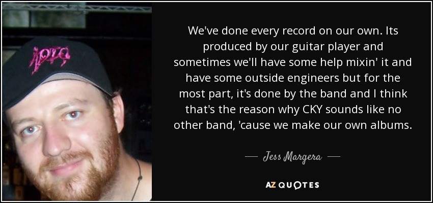 We've done every record on our own. Its produced by our guitar player and sometimes we'll have some help mixin' it and have some outside engineers but for the most part, it's done by the band and I think that's the reason why CKY sounds like no other band, 'cause we make our own albums. - Jess Margera
