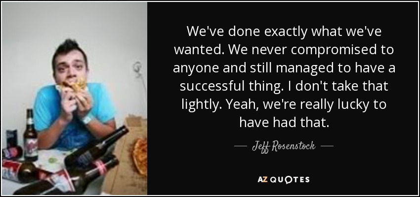We've done exactly what we've wanted. We never compromised to anyone and still managed to have a successful thing. I don't take that lightly. Yeah, we're really lucky to have had that. - Jeff Rosenstock