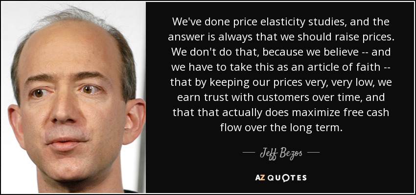 We've done price elasticity studies, and the answer is always that we should raise prices. We don't do that, because we believe -- and we have to take this as an article of faith -- that by keeping our prices very, very low, we earn trust with customers over time, and that that actually does maximize free cash flow over the long term. - Jeff Bezos