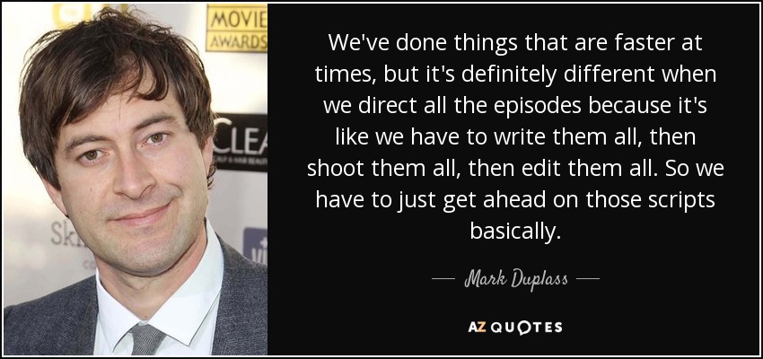 We've done things that are faster at times, but it's definitely different when we direct all the episodes because it's like we have to write them all, then shoot them all, then edit them all. So we have to just get ahead on those scripts basically. - Mark Duplass