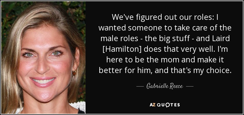 We've figured out our roles: I wanted someone to take care of the male roles - the big stuff - and Laird [Hamilton] does that very well. I'm here to be the mom and make it better for him, and that's my choice. - Gabrielle Reece