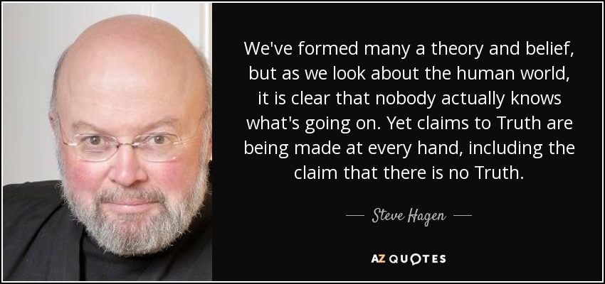 We've formed many a theory and belief, but as we look about the human world, it is clear that nobody actually knows what's going on. Yet claims to Truth are being made at every hand, including the claim that there is no Truth. - Steve Hagen