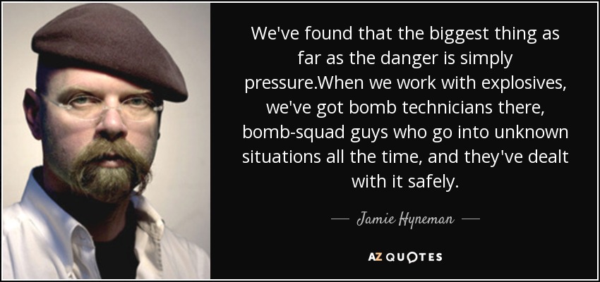We've found that the biggest thing as far as the danger is simply pressure.When we work with explosives, we've got bomb technicians there, bomb-squad guys who go into unknown situations all the time, and they've dealt with it safely. - Jamie Hyneman