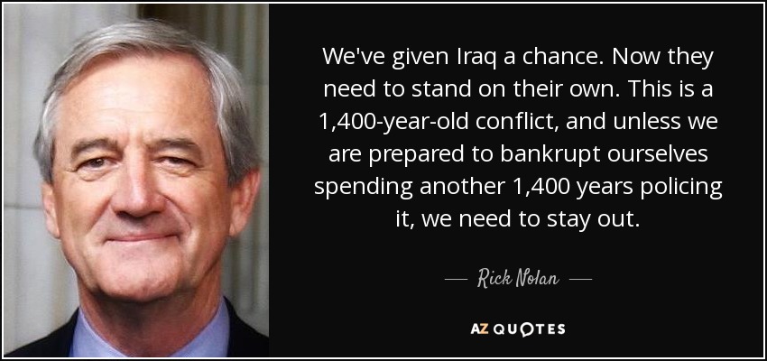 We've given Iraq a chance. Now they need to stand on their own. This is a 1,400-year-old conflict, and unless we are prepared to bankrupt ourselves spending another 1,400 years policing it, we need to stay out. - Rick Nolan