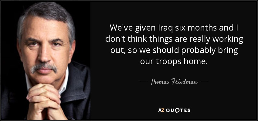 We've given Iraq six months and I don't think things are really working out, so we should probably bring our troops home. - Thomas Friedman