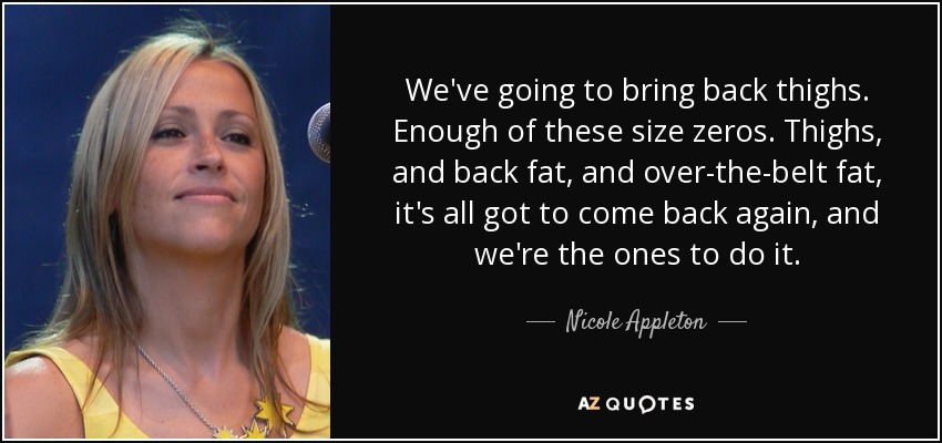We've going to bring back thighs. Enough of these size zeros. Thighs, and back fat, and over-the-belt fat, it's all got to come back again, and we're the ones to do it. - Nicole Appleton
