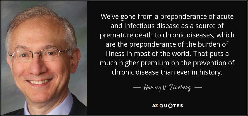 We've gone from a preponderance of acute and infectious disease as a source of premature death to chronic diseases, which are the preponderance of the burden of illness in most of the world. That puts a much higher premium on the prevention of chronic disease than ever in history. - Harvey V. Fineberg