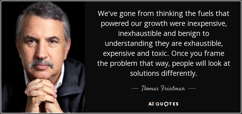 We've gone from thinking the fuels that powered our growth were inexpensive, inexhaustible and benign to understanding they are exhaustible, expensive and toxic. Once you frame the problem that way, people will look at solutions differently. - Thomas Friedman