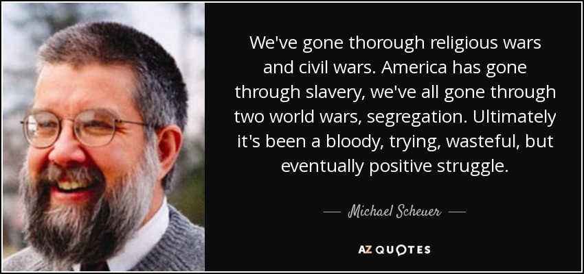 We've gone thorough religious wars and civil wars. America has gone through slavery, we've all gone through two world wars, segregation. Ultimately it's been a bloody, trying, wasteful, but eventually positive struggle. - Michael Scheuer