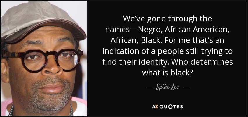 We’ve gone through the names—Negro, African American, African, Black. For me that’s an indication of a people still trying to find their identity. Who determines what is black? - Spike Lee