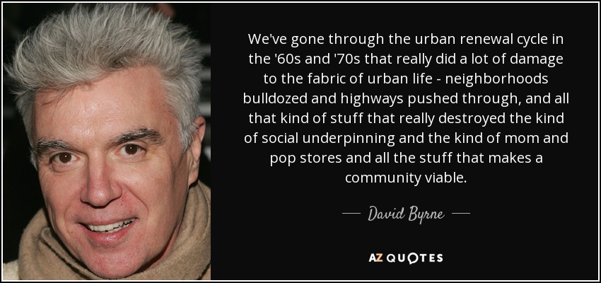 We've gone through the urban renewal cycle in the '60s and '70s that really did a lot of damage to the fabric of urban life - neighborhoods bulldozed and highways pushed through, and all that kind of stuff that really destroyed the kind of social underpinning and the kind of mom and pop stores and all the stuff that makes a community viable. - David Byrne