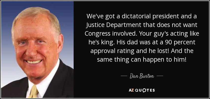 We've got a dictatorial president and a Justice Department that does not want Congress involved. Your guy's acting like he's king. His dad was at a 90 percent approval rating and he lost! And the same thing can happen to him! - Dan Burton