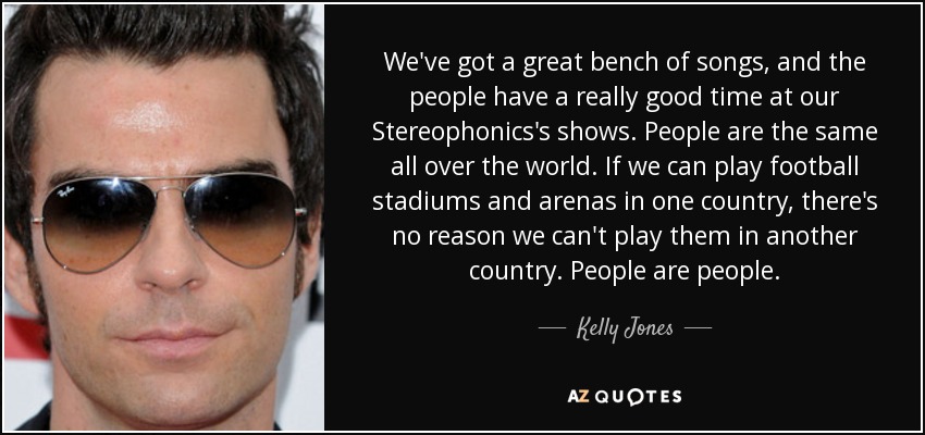 We've got a great bench of songs, and the people have a really good time at our Stereophonics's shows. People are the same all over the world. If we can play football stadiums and arenas in one country, there's no reason we can't play them in another country. People are people. - Kelly Jones