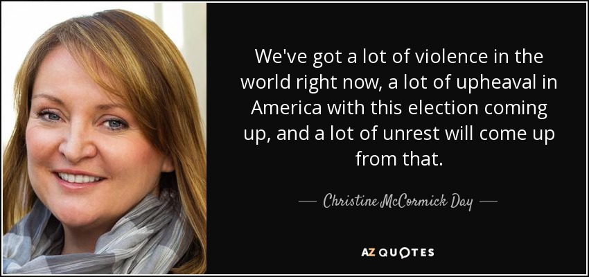 We've got a lot of violence in the world right now, a lot of upheaval in America with this election coming up, and a lot of unrest will come up from that. - Christine McCormick Day
