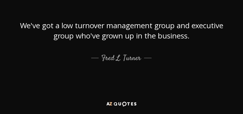 We've got a low turnover management group and executive group who've grown up in the business. - Fred L. Turner