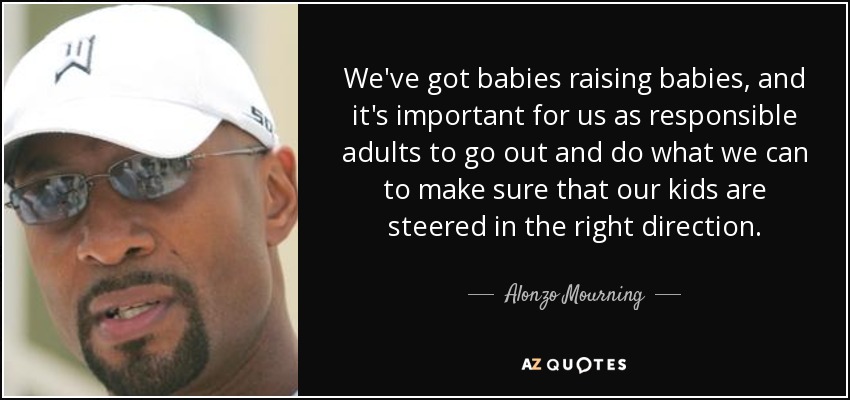 We've got babies raising babies, and it's important for us as responsible adults to go out and do what we can to make sure that our kids are steered in the right direction. - Alonzo Mourning
