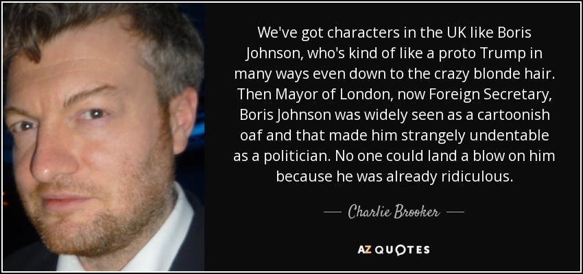 We've got characters in the UK like Boris Johnson, who's kind of like a proto Trump in many ways even down to the crazy blonde hair. Then Mayor of London, now Foreign Secretary, Boris Johnson was widely seen as a cartoonish oaf and that made him strangely undentable as a politician. No one could land a blow on him because he was already ridiculous. - Charlie Brooker