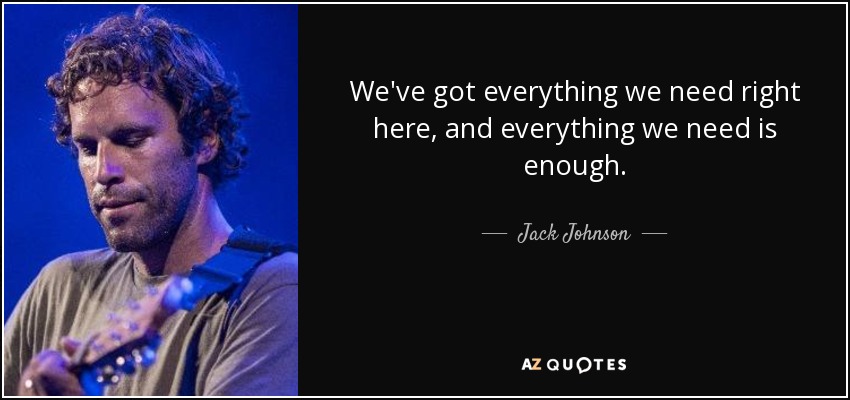 We've got everything we need right here, and everything we need is enough. - Jack Johnson