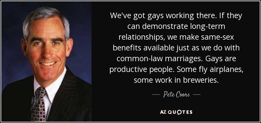 We've got gays working there. If they can demonstrate long-term relationships, we make same-sex benefits available just as we do with common-law marriages. Gays are productive people. Some fly airplanes, some work in breweries. - Pete Coors