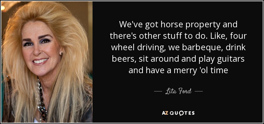 We've got horse property and there's other stuff to do. Like, four wheel driving, we barbeque, drink beers, sit around and play guitars and have a merry 'ol time - Lita Ford