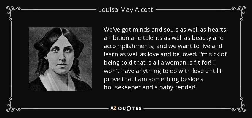 We've got minds and souls as well as hearts; ambition and talents as well as beauty and accomplishments; and we want to live and learn as well as love and be loved. I'm sick of being told that is all a woman is fit for! I won't have anything to do with love until I prove that I am something beside a housekeeper and a baby-tender! - Louisa May Alcott