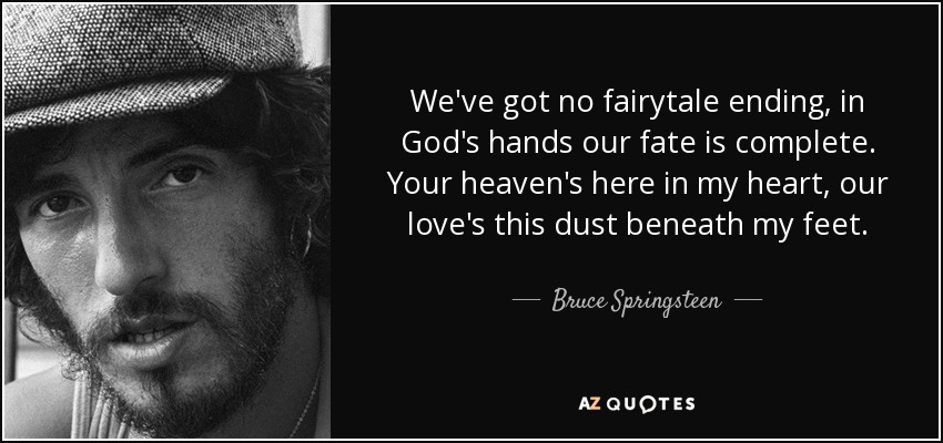 We've got no fairytale ending, in God's hands our fate is complete. Your heaven's here in my heart, our love's this dust beneath my feet. - Bruce Springsteen