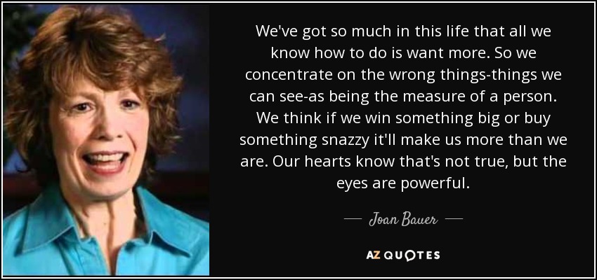 We've got so much in this life that all we know how to do is want more. So we concentrate on the wrong things-things we can see-as being the measure of a person. We think if we win something big or buy something snazzy it'll make us more than we are. Our hearts know that's not true, but the eyes are powerful. - Joan Bauer