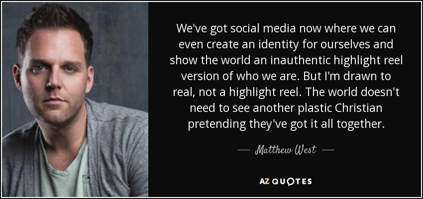 We've got social media now where we can even create an identity for ourselves and show the world an inauthentic highlight reel version of who we are. But I'm drawn to real, not a highlight reel. The world doesn't need to see another plastic Christian pretending they've got it all together. - Matthew West