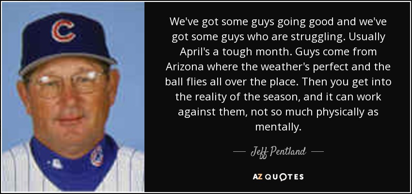 We've got some guys going good and we've got some guys who are struggling. Usually April's a tough month. Guys come from Arizona where the weather's perfect and the ball flies all over the place. Then you get into the reality of the season, and it can work against them, not so much physically as mentally. - Jeff Pentland