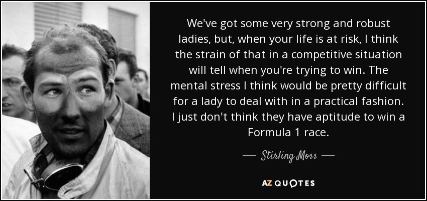 We've got some very strong and robust ladies, but, when your life is at risk, I think the strain of that in a competitive situation will tell when you're trying to win. The mental stress I think would be pretty difficult for a lady to deal with in a practical fashion. I just don't think they have aptitude to win a Formula 1 race. - Stirling Moss