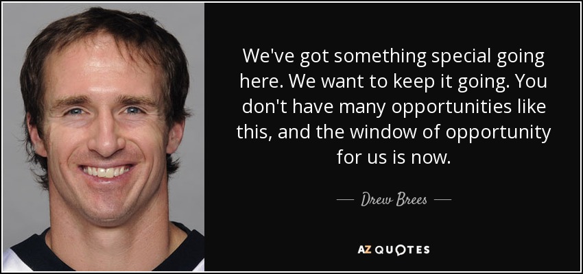 We've got something special going here. We want to keep it going. You don't have many opportunities like this, and the window of opportunity for us is now. - Drew Brees