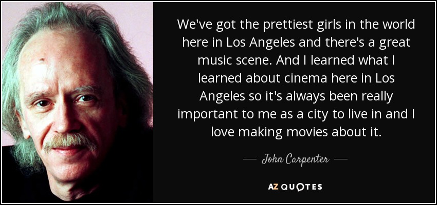 We've got the prettiest girls in the world here in Los Angeles and there's a great music scene. And I learned what I learned about cinema here in Los Angeles so it's always been really important to me as a city to live in and I love making movies about it. - John Carpenter