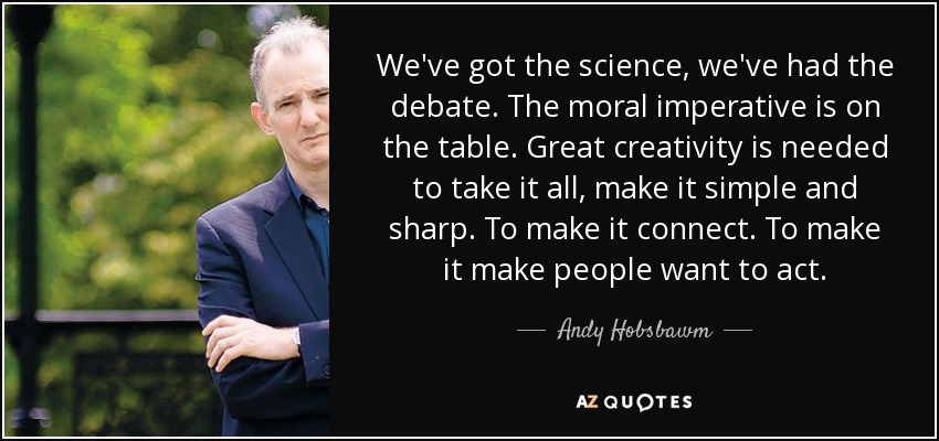 We've got the science, we've had the debate. The moral imperative is on the table. Great creativity is needed to take it all, make it simple and sharp. To make it connect. To make it make people want to act. - Andy Hobsbawm