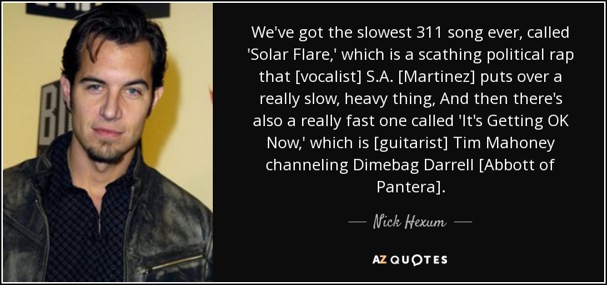 We've got the slowest 311 song ever, called 'Solar Flare,' which is a scathing political rap that [vocalist] S.A. [Martinez] puts over a really slow, heavy thing, And then there's also a really fast one called 'It's Getting OK Now,' which is [guitarist] Tim Mahoney channeling Dimebag Darrell [Abbott of Pantera]. - Nick Hexum