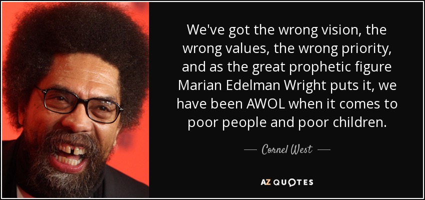 We've got the wrong vision, the wrong values, the wrong priority, and as the great prophetic figure Marian Edelman Wright puts it, we have been AWOL when it comes to poor people and poor children. - Cornel West