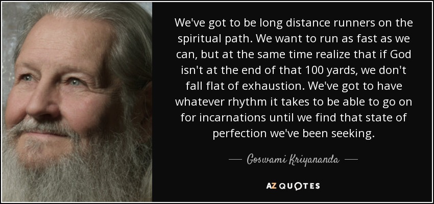 We've got to be long distance runners on the spiritual path. We want to run as fast as we can, but at the same time realize that if God isn't at the end of that 100 yards, we don't fall flat of exhaustion. We've got to have whatever rhythm it takes to be able to go on for incarnations until we find that state of perfection we've been seeking. - Goswami Kriyananda