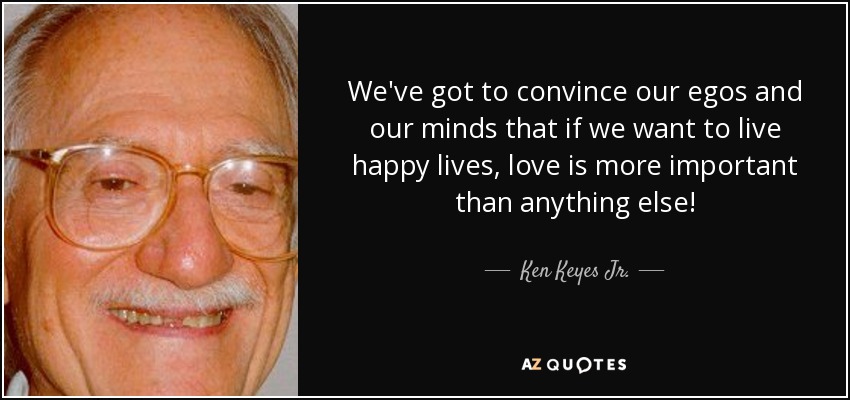 We've got to convince our egos and our minds that if we want to live happy lives, love is more important than anything else! - Ken Keyes Jr.