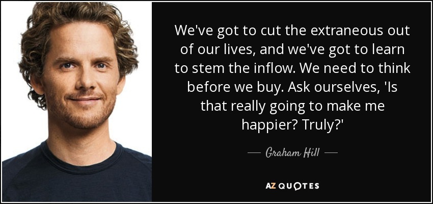 We've got to cut the extraneous out of our lives, and we've got to learn to stem the inflow. We need to think before we buy. Ask ourselves, 'Is that really going to make me happier? Truly?' - Graham Hill