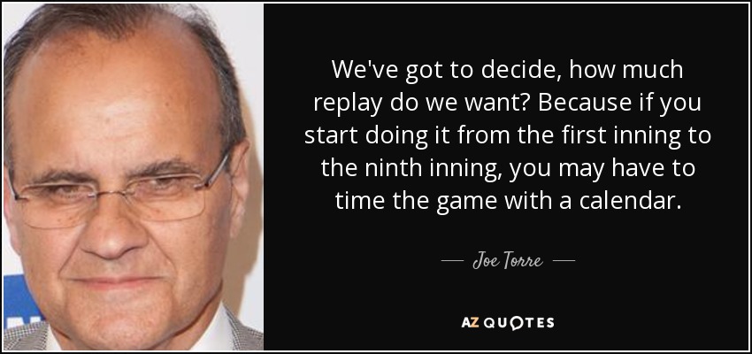 We've got to decide, how much replay do we want? Because if you start doing it from the first inning to the ninth inning, you may have to time the game with a calendar. - Joe Torre