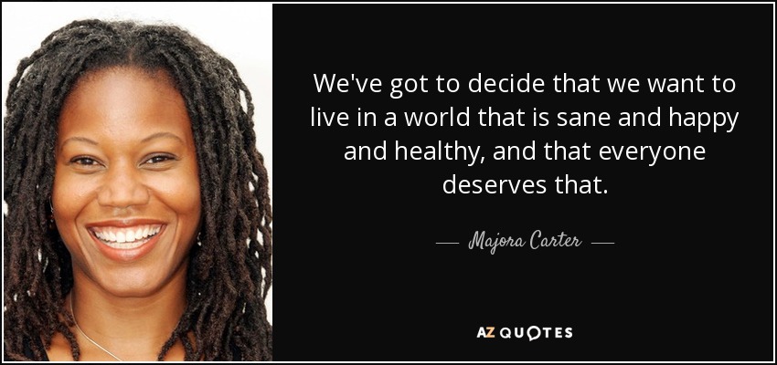 We've got to decide that we want to live in a world that is sane and happy and healthy, and that everyone deserves that. - Majora Carter