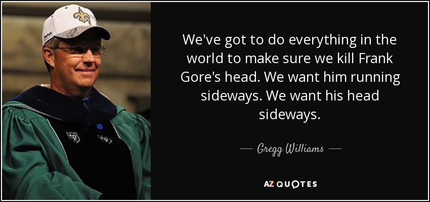 We've got to do everything in the world to make sure we kill Frank Gore's head. We want him running sideways. We want his head sideways. - Gregg Williams