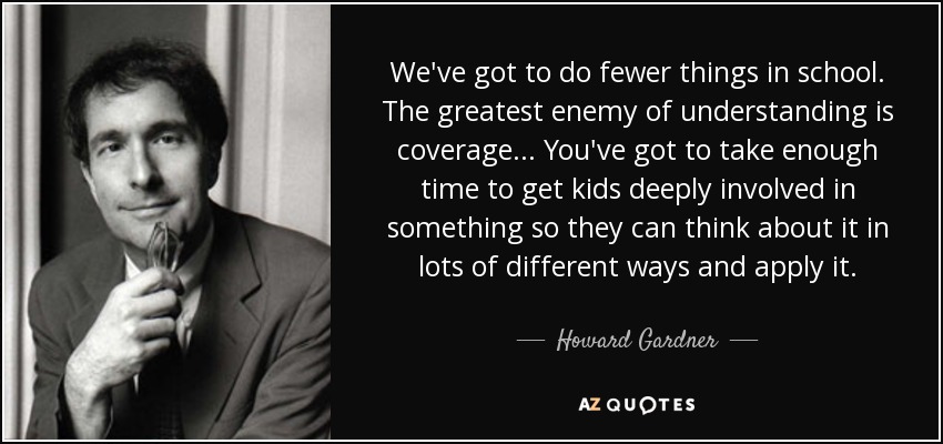 We've got to do fewer things in school. The greatest enemy of understanding is coverage... You've got to take enough time to get kids deeply involved in something so they can think about it in lots of different ways and apply it. - Howard Gardner