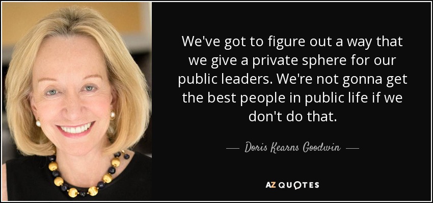 We've got to figure out a way that we give a private sphere for our public leaders. We're not gonna get the best people in public life if we don't do that. - Doris Kearns Goodwin