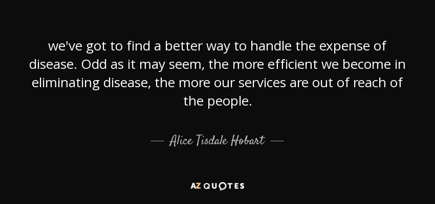 we've got to find a better way to handle the expense of disease. Odd as it may seem, the more efficient we become in eliminating disease, the more our services are out of reach of the people. - Alice Tisdale Hobart