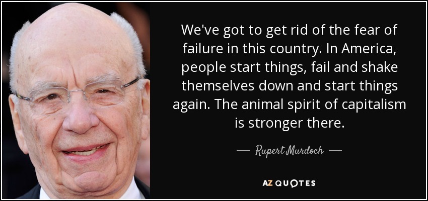 We've got to get rid of the fear of failure in this country. In America, people start things, fail and shake themselves down and start things again. The animal spirit of capitalism is stronger there. - Rupert Murdoch