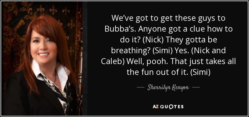 We’ve got to get these guys to Bubba’s. Anyone got a clue how to do it? (Nick) They gotta be breathing? (Simi) Yes. (Nick and Caleb) Well, pooh. That just takes all the fun out of it. (Simi) - Sherrilyn Kenyon