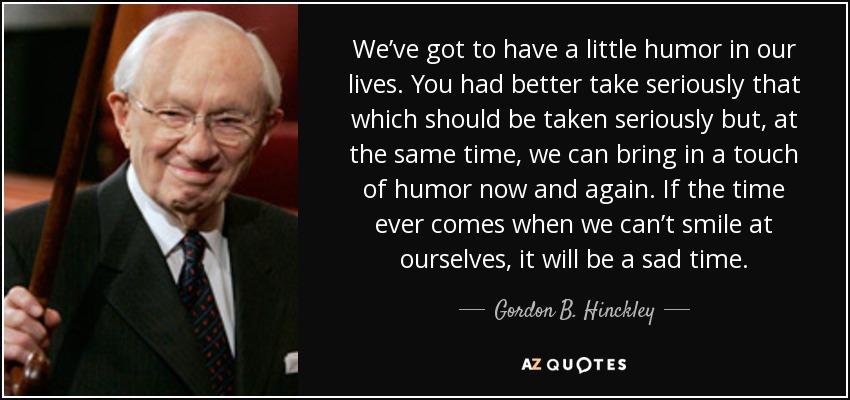 We’ve got to have a little humor in our lives. You had better take seriously that which should be taken seriously but, at the same time, we can bring in a touch of humor now and again. If the time ever comes when we can’t smile at ourselves, it will be a sad time. - Gordon B. Hinckley
